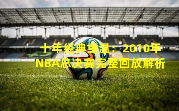 十年经典重温：2010年NBA总决赛完整回放解析