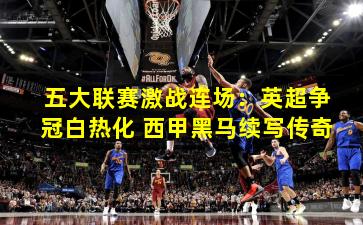 五大联赛激战连场：英超争冠白热化 西甲黑马续写传奇