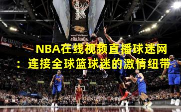 NBA在线视频直播球迷网：连接全球篮球迷的激情纽带