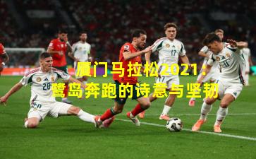 厦门马拉松2021：鹭岛奔跑的诗意与坚韧