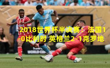  2018世界杯半决赛：法国1-0比利时 英格兰2-1克罗地亚