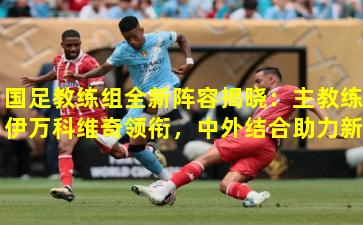 国足教练组全新阵容揭晓：主教练伊万科维奇领衔，中外结合助力新周期