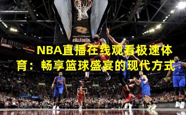 NBA直播在线观看极速体育:畅享篮球盛宴的现代方式