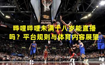 哔哩哔哩未满十八岁能直播吗？平台规则与体育内容展望