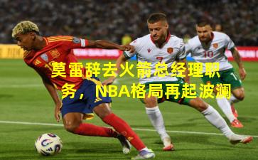 莫雷辞去火箭总经理职务，NBA格局再起波澜