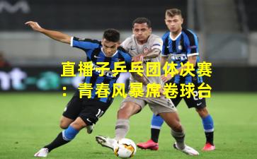 直播子乒乓团体决赛：青春风暴席卷球台