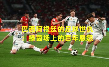 巴西阿根廷的足球世仇：绿茵场上的百年恩怨