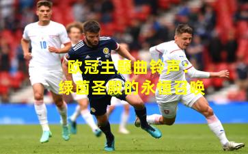 欧冠主题曲铃声：绿茵圣殿的永恒召唤