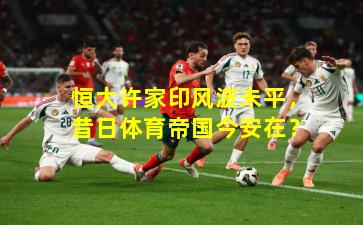 恒大许家印风波未平，昔日体育帝国今安在？