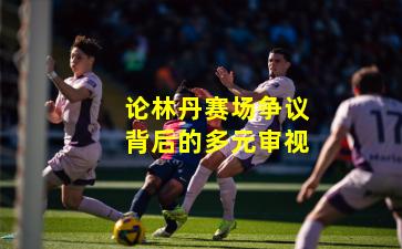 论林丹赛场争议背后的多元审视