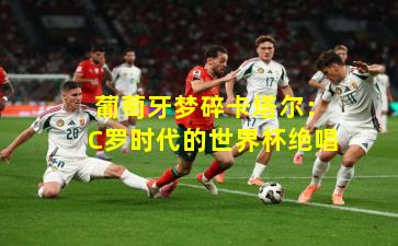  葡萄牙梦碎卡塔尔：C罗时代的世界杯绝唱