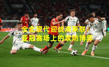 全北现代迎战清莱联：亚冠赛场上的攻防博弈