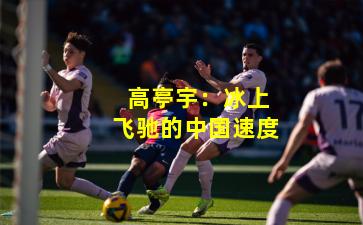 高亭宇:冰上飞驰的中国速度