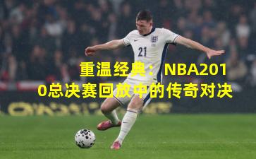 重温经典：NBA2010总决赛回放中的传奇对决