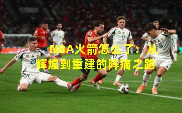 NBA火箭怎么了：从辉煌到重建的阵痛之路