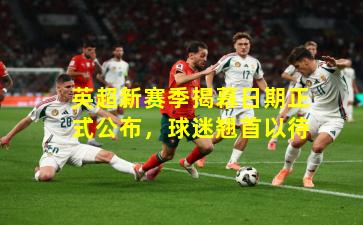 英超新赛季揭幕日期正式公布，球迷翘首以待