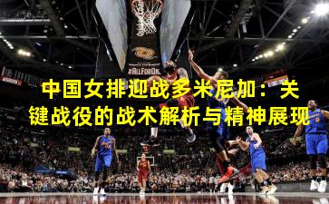 中国女排迎战多米尼加：关键战役的战术解析与精神展现