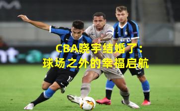 CBA晓宇结婚了：球场之外的幸福启航