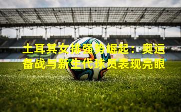 土耳其女排强势崛起:奥运备战与新生代球员表现亮眼