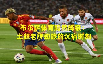 布尔萨体育黯然降级：土超老牌劲旅的沉痛时刻
