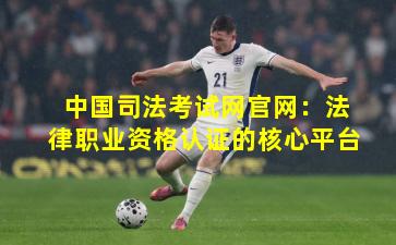 中国司法考试网官网:法律职业资格认证的核心平台